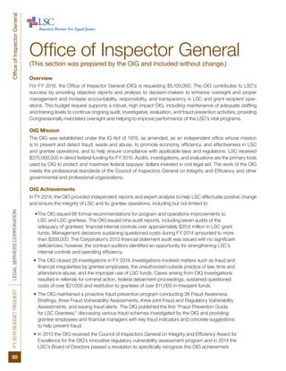 FY2016BUDGETREQUESTLEGALSERVICESCORPORATION
30
OfficeofInspectorGeneral
Office of Inspector General
(This section was prepared by the OIG and included without change.)
Overview
For FY 2016, the Office of Inspector General (OIG) is requesting $5,100,000. The OIG contributes to LSC’s
success by providing objective reports and analysis to decision-makers to enhance oversight and proper
management and increase accountability, responsibility, and transparency in LSC and grant recipient oper-
ations. This budget request supports a robust, high impact OIG, including maintenance of adequate staffing
and training levels to continue ongoing audit, investigative, evaluation, and fraud prevention activities, providing
Congressionally mandated oversight and helping to improve performance of the LSC’s vital programs.
OIG Mission
The OIG was established under the IG Act of 1978, as amended, as an independent office whose mission
is to prevent and detect fraud, waste and abuse, to promote economy, efficiency, and effectiveness in LSC
and grantee operations, and to help ensure compliance with applicable laws and regulations. LSC received
$375,000,000 in direct federal funding for FY 2015. Audits, investigations, and evaluations are the primary tools
used by OIG to protect and maximize federal taxpayer dollars invested in civil legal aid. The work of the OIG
meets the professional standards of the Council of Inspectors General on Integrity and Efficiency and other
governmental and professional organizations.
OIG Achievements
In FY 2014, the OIG provided independent reports and expert analysis to help LSC effectuate positive change
and ensure the integrity of LSC and its grantee operations, including but not limited to:
•	The OIG issued 88 formal recommendations for program and operations improvements to
LSC and LSC grantees. The OIG issued nine audit reports, including seven audits of the
adequacy of grantees’ financial internal controls over approximately $20.6 million in LSC grant
funds. Management decisions sustaining questioned costs during FY 2014 amounted to more
than $259,000. The Corporation’s 2013 financial statement audit was issued with no significant
deficiencies; however, the contract auditors identified an opportunity for strengthening LSC’s
internal controls and operating efficiency.
•	The OIG closed 28 investigations in FY 2014. Investigations involved matters such as fraud and
financial irregularities by grantee employees, the unauthorized outside practice of law, time and
attendance abuse, and the improper use of LSC funds. Cases arising from OIG investigations
resulted in referrals for criminal action, federal debarment proceedings, sustained questioned
costs of over $21,000 and restitution to grantees of over $11,000 in misspent funds.
•	The OIG maintained a proactive fraud prevention program conducting 38 Fraud Awareness
Briefings, three Fraud Vulnerability Assessments, three joint Fraud and Regulatory Vulnerability
Assessments, and issuing fraud alerts. The OIG published the first “Fraud Prevention Guide
for LSC Grantees,” discussing various fraud schemes investigated by the OIG and providing
grantee employees and financial managers with key fraud indicators and concrete suggestions
to help prevent fraud.
•	In 2013 the OIG received the Council of Inspectors General on Integrity and Efficiency Award for
Excellence for the OIG’s innovative regulatory vulnerability assessment program and in 2014 the
LSC’s Board of Directors passed a resolution to specifically recognize this OIG achievement.
 