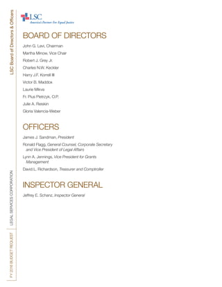 FY2016BUDGETREQUESTLEGALSERVICESCORPORATIONLSCBoardofDirectors&Officers
BOARD OF DIRECTORS
John G. Levi, Chairman
Martha Minow, Vice Chair
Robert J. Grey Jr.
Charles N.W. Keckler
Harry J.F. Korrell III
Victor B. Maddox
Laurie Mikva
Fr. Pius Pietrzyk, O.P.
Julie A. Reiskin
Gloria Valencia-Weber
OFFICERS
James J. Sandman, President
Ronald Flagg, General Counsel, Corporate Secretary
	 and Vice President of Legal Affairs
Lynn A. Jennings, Vice President for Grants
	Management
David L. Richardson, Treasurer and Comptroller
INSPECTOR GENERAL
Jeffrey E. Schanz, Inspector General
 