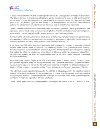 LEGALSERVICESCORPORATIONFY2016BUDGETREQUEST
33
OfficeofInspectorGeneral
A major component of the FY 2016 budget request is funding the OIG’s operation of the LSC audit program.
The OIG will continue to objectively audit LSC and grantee operations and review all LSC grant recipients’
annual audits, including financial statements, internal controls, and compliance with mandated restrictions and
prohibitions. The OIG refers significant audit findings to LSC Management for resolution and tracks corrective
actions. The OIG continues to fund and oversee the annual audit of LSC’s financial statements.
The OIG conducts investigations of criminal and civil fraud committed against LSC and its grant recipients, and
operates a national fraud, waste and abuse reporting hotline. The OIG conducts compliance investigations,
administrative inquiries, fraud vulnerability assessments, and fraud prevention briefings.
Further, the OIG will continue to improve effectiveness and efficiency in grants management, administration,
and operation of LSC and its grantees through its reviews and advisories and will provide objective reviews on
significant legislative, regulatory, management and policy initiatives affecting LSC.
If fully funded, the OIG will continue its comprehensive audit quality control program to ensure the quality of
the IPAs’ work. The OIG will expand its IT security vulnerability reviews to LSC grantee operations. Internally,
the OIG will continue to promote effective operations, by further developing information management systems
that facilitate the efficient production and timely delivery of OIG work, sustaining a secure and reliable IT en-
vironment, and ensuring our skilled employees meet professional standards through continuing professional
education and training.
As required by the Inspector General Act of 1978, as amended, I, Jeffrey E. Schanz, Inspector General of the Le-
gal Services Corporation, certify that the request includes $60,000 to satisfy foreseeable OIG professional train-
ing requirements required to maintain the OIG professional credentials for FY 2016. The OIG also anticipates con-
tributing $15,000 to support the operations of the Council of the Inspectors General on Integrity and Efficiency.
The submitted budget request is necessary for the LSC OIG to adequately perform the legislative missions
required by the Inspector General Act, as amended, and to provide objective, relevant, and timely reporting
to the Congress and LSC on core management challenges and oversight issues, thereby increasing public
confidence in the proper expenditure of limited LSC funds.
The OIG greatly appreciates the continuing support of the Congress and the LSC Board as it carries out its work.
 