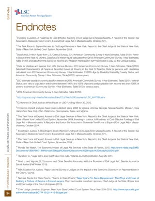FY2016BUDGETREQUESTLEGALSERVICESCORPORATION
34
Endnotes
Endnotes
1
Investing in Justice, A Roadmap to Cost-Effective Funding of Civil Legal Aid in Massachusetts. A Report of the Boston Bar
Association Statewide Task Force to Expand Civil Legal Aid in Massachusetts, October 2014.
2
The Task Force to Expand Access to Civil Legal Services in New York, Report to the Chief Judge of the State of New York,
State of New York Unified Court System, November 2014.
3
Data for 63.5 million figure from U.S. Census Bureau, 2013 American Community Survey 1-Year Estimates, Table S1701: Pover-
ty Status in the Past 12 Months. Data for 37.5 million figure calculated from 2013 American Community Survey 1-Year Estimates,
Table S1701, and data from the Survey of Income and Program Participation (SIPP) provided to LSC by the Census Bureau.
4
Data for children and seniors from U.S. Census Bureau, 2013 American Community Survey 1-Year Estimates, Table S1703:
Selected Characteristics of People at Specified Levels of Poverty in the Past 12 Months. Data for persons with disabilities
calculated from 2013 American Community Survey 1-Year Estimates, B18130: Age by Disability Status By Poverty Status, and
American Community Survey 1-Year Estimates, Table S1703, various years.
5
LSC estimate based on poverty data for veterans in 2013 American Community Survey 1-Year Estimates, Table S2101, Veteran
Status, and ratio of population with income between 100% and 125% of poverty and population with income less than 100% of
poverty in American Community Survey 1-Year Estimates, Table S1703, various years.
6
2013 American Community Survey 1-Year Estimates, Table S1703.
7
http://ccj.ncsc.org/~/media/Microsites/Files/CCJ/Web%20Documents/LSC_WHTPR.ashx
8
Conference of Chief Justices White Paper on LSC Funding, March 30, 2012.
9
Economic impact analyses have been published since 2008 for Alaska, Arizona, Georgia, Massachusetts, Missouri, New
Hampshire, New York, Ohio, Oklahoma, Pennsylvania, Texas, and Virginia.
10
The Task Force to Expand Access to Civil Legal Services in New York, Report to the Chief Judge of the State of New York,
State of New York Unified Court System, November 2014; Investing in Justice, A Roadmap to Cost-Effective Funding of Civil
Legal Aid in Massachusetts. A Report of the Boston Bar Association Statewide Task Force to Expand Civil Legal Aid in Massa-
chusetts, October 2014.
11
Investing in Justice, A Roadmap to Cost-Effective Funding of Civil Legal Aid in Massachusetts. A Report of the Boston Bar
Association Statewide Task Force to Expand Civil Legal Aid in Massachusetts, October 2014.
12
The Task Force to Expand Access to Civil Legal Services in New York, Report to the Chief Judge of the State of New York,
State of New York Unified Court System, November 2014.
13
Florida Tax Watch, The Economic Impact of Legal Aid Services in the State of Florida, 2010. http://www.nlada.org/DMS/
Documents/1309704171.89/florida%20legal%20aid%20economic%20impact%20study%202010.pdf
14
Hunstein, C., “Legal aid to poor can’t take more cuts,” Atlanta Journal Constitution, May 26, 2011.
15
Abel, L. and Vignola, S.,“Economic and Other Benefits Associated With the Provision of Civil Legal Aid,” Seattle Journal for
Social Justice (Fall/Winter 2010).
16
ABA Coalition for Justice, “Report on the Survey of Judges on the Impact of the Economic Downturn on Representation in
the Courts,” (2010).
17
National Center for State Courts, “Trends in State Courts,” New York’s Pro Bono Requirement: The Whys and Hows of
Building a Culture of Service in Future Lawyers, The Hononorable Jonathan Lippman, Chief Judge of the State of New York
and Chief Judge of the Court of Appeals (2013).
18
Chief Judge Jonathan Lippman, New York State Unified Court System Fiscal Year 2014-2015. http://www.nycourts.gov/
admin/financialops/BGT14-15/2014-15-Budget.pdf
 