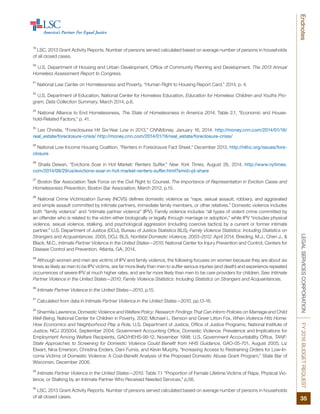 LEGALSERVICESCORPORATIONFY2016BUDGETREQUEST
35
Endnotes
19
LSC, 2013 Grant Activity Reports. Number of persons served calculated based on average number of persons in households
of all closed cases.
20
U.S. Department of Housing and Urban Development, Office of Community Planning and Development, The 2013 Annual
Homeless Assessment Report to Congress.
21
National Law Center on Homelessness and Poverty, “Human Right to Housing Report Card,” 2014, p. 4.
22
U.S. Department of Education, National Center for Homeless Education, Education for Homeless Children and Youths Pro-
gram, Data Collection Summary, March 2014, p.6.
23
National Alliance to End Homelessness, The State of Homelessness in America 2014, Table 2.1, “Economic and House-
hold-Related Factors,” p. 41.
24
Les Christie, “Foreclosures Hit Six-Year Low in 2013,” CNNMoney, January 16, 2014. http://money.cnn.com/2014/01/16/
real_estate/foreclosure-crisis/ http://money.cnn.com/2014/01/16/real_estate/foreclosure-crisis/
25
National Low Income Housing Coalition, “Renters in Foreclosure Fact Sheet,” December 2013. http://nlihc.org/issues/fore-
closure
26
Shaila Dewan, “Evictions Soar in Hot Market: Renters Suffer,” New York Times, August 28, 2014. http://www.nytimes.
com/2014/08/29/us/evictions-soar-in-hot-market-renters-suffer.html?smid=pl-share
27
Boston Bar Association Task Force on the Civil Right to Counsel, The Importance of Representation in Eviction Cases and
Homelessness Prevention, Boston Bar Association, March 2012, p.15.
28
National Crime Victimization Survey (NCVS) defines domestic violence as “rape, sexual assault, robbery, and aggravated
and simple assault committed by intimate partners, immediate family members, or other relatives.” Domestic violence includes
both “family violence” and “intimate partner violence” (IPV). Family violence includes “all types of violent crime committed by
an offender who is related to the victim either biologically or legally through marriage or adoption,” while IPV “includes physical
violence, sexual violence, stalking, and psychological aggression (including coercive tactics) by a current or former intimate
partner.” U.S. Department of Justice (DOJ), Bureau of Justice Statistics BLS), Family Violence Statistics: Including Statistics on
Strangers and Acquaintances. 2005; DOJ, BLS, Nonfatal Domestic Violence, 2003–2012, April 2014; Breiding, M.J., Chen J., &
Black, M.C., Intimate Partner Violence in the United States—2010. National Center for Injury Prevention and Control, Centers for
Disease Control and Prevention, Atlanta, GA, 2014.
29
Although women and men are victims of IPV and family violence, the following focuses on women because they are about six
times as likely as men to be IPV victims, are far more likely than men to suffer serious injuries (and death) and experience repeated
occurrences of severe IPV at much higher rates, and are far more likely than men to be care providers for children. See: Intimate
Partner Violence in the United States—2010; Family Violence Statistics: Including Statistics on Strangers and Acquaintances.
30
Intimate Partner Violence in the United States—2010, p.15.
31
Calculated from data in Intimate Partner Violence in the United States—2010, pp.13-16.
32
Sharmila Lawrence, Domestic Violence and Welfare Policy: Research Findings That Can Inform Policies on Marriage and Child
Well-Being, National Center for Children in Poverty, 2002; Michael L. Benson and Greer Litton Fox, When Violence Hits Home:
How Economics and Neighborhood Play a Role, U.S. Department of Justice, Office of Justice Programs, National Institute of
Justice, NCJ 205004, September 2004; Government Accounting Office, Domestic Violence: Prevalence and Implications for
Employment Among Welfare Recipients, GAO/HEHS-99-12, November 1998; U.S. Government Accountability Office, TANF:
State Approaches to Screening for Domestic Violence Could Benefit from HHS Guidance, GAO-05-701, August 2005; Liz
Elwart, Nina Emerson, Christina Enders, Dani Fumia, and Kevin Murphy, “Increasing Access to Restraining Orders for Low-In-
come Victims of Domestic Violence: A Cost-Benefit Analysis of the Proposed Domestic Abuse Grant Program,” State Bar of
Wisconsin, December 2006.
33
Intimate Partner Violence in the United States—2010. Table 7.1 “Proportion of Female Lifetime Victims of Rape, Physical Vio-
lence, or Stalking by an Intimate Partner Who Received Needed Services,” p.56.
34
LSC, 2013 Grant Activity Reports. Number of persons served calculated based on average number of persons in households
of all closed cases.
 