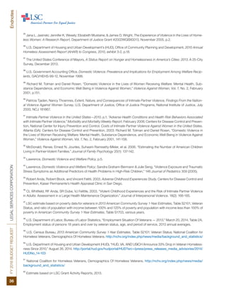 FY2016BUDGETREQUESTLEGALSERVICESCORPORATION
36
Endnotes
35
Jana L. Jasinski; Jennifer K. Wesely; Elizabeth Mustaine; & James D. Wright, The Experience of Violence in the Lives of Home-
less Women: A Research Report, Department of Justice Grant #2002WGBX0013, November 2005, p.2.
36
U.S. Department of Housing and Urban Development’s (HUD), Office of Community Planning and Development, 2010 Annual
Homeless Assessment Report (AHAR) to Congress, 2010, exhibit 3-2, p.18.
37
The United States Conference of Mayors, A Status Report on Hunger and Homelessness in America’s Cities: 2013, A 25-City
Survey, December 2013.
38
U.S. Government Accounting Office, Domestic Violence: Prevalence and Implications for Employment Among Welfare Recip-
ients, GAO/HEHS-99-12, November 1998.
39
Richard M. Tolman and Daniel Rosen, “Domestic Violence in the Lives of Women Receiving Welfare: Mental Health, Sub-
stance Dependence, and Economic Well Being in Violence Against Women,” Violence Against Women, Vol. 7, No. 2, February
2001, p.151.
40
Patricia Tjaden, Nancy Thoennes, Extent, Nature, and Consequences of Intimate Partner Violence, Findings From the Nation-
al Violence Against Women Survey, U.S. Department of Justice, Office of Justice Programs, National Institute of Justice, July
2000, NCJ 181867.
41
Intimate Partner Violence in the United States—2010, p.1; “Adverse Health Conditions and Health Risk Behaviors Associated
with Intimate Partner Violence,” Morbidity and Mortality Weekly Report. February 2008; Centers for Disease Control and Preven-
tion, National Center for Injury Prevention and Control. Costs of Intimate Partner Violence Against Women in the United States.
Atlanta (GA): Centers for Disease Control and Prevention, 2003: Richard M. Tolman and Daniel Rosen, “Domestic Violence in
the Lives of Women Receiving Welfare: Mental Health, Substance Dependence, and Economic Well Being in Violence Against
Women,” Violence Against Women, Vol. 7, No. 2, February 2001, 141-158.
42
McDonald, Renee, Ernest N. Jouriles, Suhasini Ramisetty-Mikler, et al. 2006. “Estimating the Number of American Children
Living in Partner-Violent Families.” Journal of Family Psychology 20(1): 137-142.
43
Lawrence, Domestic Violence and Welfare Policy, p.5.
44
Lawrence, Domestic Violence and Welfare Policy; Sandra Graham-Bermann & Julie Seng, “Violence Exposure and Traumatic
Stress Symptoms as Additional Predictors of Health Problems in High-Risk Children,” 146 Journal of Pediatrics 309 (2005).
45
Robert Anda, Robert Block, and Vincent Felitti. 2003. Adverse Childhood Experiences Study. Centers for Disease Control and
Prevention, Kaiser Permanente’s Health Appraisal Clinic in San Diego.
46
CL Whitfield, RF Anda, SR Dube, VJ Felittle. 2003. “Violent Childhood Experiences and the Risk of Intimate Partner Violence
in Adults: Assessment in a Large Health Maintenance Organization.” Journal of Interpersonal Violence. 18(2): 166-185.
47
LSC estimate based on poverty data for veterans in 2013 American Community Survey 1-Year Estimates, Table S2101, Veteran
Status, and ratio of population with income between 100% and 125% of poverty and population with income less than 100% of
poverty in American Community Survey 1-Year Estimates, Table S1703, various years.
48
U.S. Department of Labor, Bureau of Labor Statistics, “Employment Situation Of Veterans — 2013,” March 20, 2014, Table 2A.
Employment status of persons 18 years and over by veteran status, age, and period of service, 2013 annual averages.
49
U.S. Census Bureau, 2013 American Community Survey 1-Year Estimates, Table S2101: Veteran Status; National Coalition for
Homeless Veterans, Demographics Of Homeless Veterans. http://nchv.org/index.php/news/media/background_and_statistics/
50
U.S. Department of Housing and Urban Development (HUD), “HUD, VA, AND USICH Announce 33% Drop in Veteran Homeless-
ness Since 2010,” August 26, 2014. http://portal.hud.gov/hudportal/HUD?src=/press/press_releases_media_advisories/2014/
HUDNo_14-103
51
National Coalition for Homeless Veterans, Demographics Of Homeless Veterans. http://nchv.org/index.php/news/media/
background_and_statistics/
52
Estimate based on LSC Grant Activity Reports, 2013.
 
