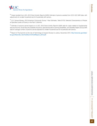 LEGALSERVICESCORPORATIONFY2016BUDGETREQUEST
37
Endnotes
53
Cases handled from LSC, 2013 Grant Activity Reports (GAR). Estimate of persons assisted from 2013 LSC GAR data, with
adjustments for smaller household size for households with seniors.
54
U.S. Census Bureau, 2013 American Community Survey 1-Year Estimates, Table S1703: Selected Characteristics of People
at Specified Levels of Poverty in the Past 12 Months.
55
Estimate of persons served based on (1) LSC, 2013 Grant Activity Reports (GAR) data for cases related to Supplemental
Security Income, Social Security Disability Insurance, Special Education/Learning Disabilities, and Disability Rights and (2) GAR
data for average number of persons served adjusted for smaller household size for households with seniors.
56
Report of The Summit on the Use of Technology to Expand Access to Justice, December 2013. http://www.lsc.gov/sites/
lsc.gov/files/LSC_Tech%20Summit%20Report_2013.pdf
 
