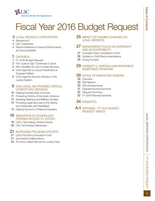 LEGALSERVICESCORPORATIONFY2016BUDGETREQUEST
i
TableofContents
	 Fiscal Year 2016 Budget Request
	ii	LEGAL SERVICES CORPORATION
	ii	Background
	ii	 LSC Leadership
	ii	 Recent Initiatives to Improve Performance
and Accountability
	1	OVERVIEW
	1	 FY 2016 Budget Request
	2	 The “Justice Gap” Continues to Grow
	3	 Who Qualifies for LSC-Funded Services
	4	 Civil Legal Aid Is a Good Investment of
Taxpayer Dollars
	6	 Civil Legal Aid Assures Fairness in the
Justice System
	9	CIVIL LEGAL AID PROVIDES CRITICAL
CONSTITUENT SERVICES
	10	 Helping Families Stay in Homes
	11	 Protecting Victims of Domestic Violence
	12	 Assisting Veterans and Military Families
	14	 Providing Legal Services to the Elderly
and Individuals with Disabilities
	14	 Helping Survivors of Natural Disasters
	16	 INNOVATION IN TECHNOLOGY
EXPANDS ACCESS TO JUSTICE
	16	 LSC’s Technology Initiative Grants
	20	 LSC Technology Fellowships
	21	INCREASED PRO BONO EFFORTS
	21	 LSC’s Pro Bono Innovation Fund
	21	 Successful Collaborations
	24	 Pro Bono Helps Narrow the Justice Gap
	25	 IMPACT OF FUNDING CHANGES ON
LEGAL SERVICES
	27	MANAGEMENT FOCUS ON OVERSIGHT
AND ACCOUNTABILITY
	27	 Oversight Visits Completed in 2014
	28	 Update on GAO Recommendations
	28	 Going Forward
	29	 HERBERT S. GARTEN LOAN REPAYMENT
ASSISTANCE PROGRAM
	30	 OFFICE OF INSPECTOR GENERAL
	30	Overview
	30	 OIG Mission
	30	 OIG Achievements
	31	 Operational Improvements
	32	 Request Summary
	32	 FY 2016 Planned Activities
	34	 ENDNOTES
A-1	APPENDIX - FY 2016 BUDGET
	 REQUEST TABLES
 