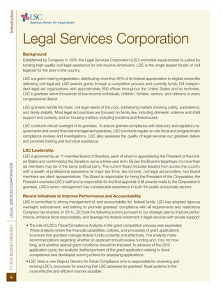 FY2016BUDGETREQUESTLEGALSERVICESCORPORATION
ii
Introduction
Background
Established by Congress in 1974, the Legal Services Corporation (LSC) promotes equal access to justice by
funding high-quality civil legal assistance for low-income Americans. LSC is the single largest funder of civil
legal aid for the poor in the country.
LSC is a grant-making organization, distributing more than 90% of its federal appropriation to eligible nonprofits
delivering civil legal aid. LSC awards grants through a competitive process and currently funds 134 indepen-
dent legal aid organizations with approximately 800 offices throughout the United States and its territories.
LSC’s grantees serve thousands of low-income individuals, children, families, seniors, and veterans in every
congressional district.
LSC grantees handle the basic civil legal needs of the poor, addressing matters involving safety, subsistence,
and family stability. Most legal aid practices are focused on family law, including domestic violence and child
support and custody, and on housing matters, including evictions and foreclosures.
LSC conducts robust oversight of its grantees. To ensure grantee compliance with statutory and regulatory re-
quirements and sound financial management practices, LSC conducts regular on-site fiscal and programmatic
compliance reviews and investigations. LSC also assesses the quality of legal services our grantees deliver
and provides training and technical assistance.
LSC Leadership
LSC is governed by an 11-member Board of Directors, each of whom is appointed by the President of the Unit-
ed States and confirmed by the Senate to serve a three-year term. By law the Board is bipartisan; no more than
six members may be of the same political party. The current Board includes leaders from across the country
with a wealth of professional experience at major law firms, law schools, civil legal aid providers; two Board
members are client representatives. The Board is responsible for hiring the President of the Corporation; the
President oversees LSC’s staff and is responsible for the final approval of all awards made to the Corporation’s
grantees. LSC’s senior management has considerable experience in both the public and private sectors.
Recent Initiatives to Improve Performance and Accountability
LSC is committed to strong management of, and accountability for, federal funds. LSC has adopted rigorous
oversight, enforcement, and training to promote grantees’ compliance with all requirements and restrictions
Congress has enacted. In 2014, LSC took the following actions pursuant to our strategic plan to improve perfor-
mance, enhance fiscal responsibility, and leverage the federal investment in legal services with private support:
• The role of LSC’s Fiscal Compliance Analysts in the grant competition process was expanded.
These analysts review the financial capabilities, policies, and processes of grant applications
to ensure that grantees manage federal funds prudently and effectively. The analysts make
recommendations regarding whether an applicant should receive funding and, if so, for how
long, and whether special grant conditions should be imposed. In advance of the 2015
application cycle, the analysts drafted portions of the grant application relating to fiscal
competence and developed scoring criteria for assessing applications.
• LSC hired a new Deputy Director for Fiscal Compliance who is responsible for reviewing and
revising LSC’s processes for ensuring that LSC assesses its grantees’ fiscal systems in the
most effective and efficient manner possible.
Legal Services Corporation
 