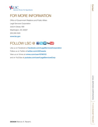 LEGALSERVICESCORPORATIONFY2016BUDGETREQUESTContact
FOR MORE INFORMATION
Office of Government Relations and Public Affairs
Legal Services Corporation
3333 K Street, NW
Washington, DC 20007
202.295.1500
www.lsc.gov
FOLLOW LSC @
Like us on Facebook at facebook.com/LegalServicesCorporation
Follow us on Twitter at twitter.com/LSCtweets
View us on Vimeo at vimeo.com/user10746153
and on YouTube at youtube.com/user/LegalServicesCorp
DESIGN Marcos A. Navarro
 
