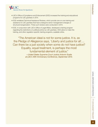 LEGALSERVICESCORPORATIONFY2016BUDGETREQUEST
iii
Introduction
• LSC’s Office of Compliance and Enforcement (OCE) increased the training and educational
programs for LSC grantees in 2014.
• OCE revitalized Technical Assistance Reviews, which provide one-on-one training and
assistance to LSC grantees that have undergone senior management changes or
structural reorganization. Three such reviews were conducted in 2014.
• OCE, in conjunction with LSC’s Office of Legal Affairs, developed a training program
regarding the restrictions on political activity by LSC grantees. OCE plans to make this
training, and other regulation-specific training programs, available online.
“The American ideal is not for some justice. It is, as
the Pledge of Allegiance says, ‘Liberty and justice for all’….
Can there be a just society when some do not have justice?
Equality, equal treatment, is perhaps the most
fundamental element of justice.”
—United States Supreme Court Justice Antonin Scalia
at LSC’s 40th Anniversary Conference, September 2014.
 