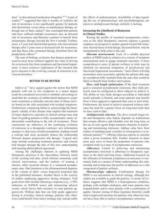 ©COPYRIGHT 2004PHYSICIANS POSTGRADUATE PRESS,INC.©COPYRIGHT 2004PHYSICIANS POSTGRADUATE PRESS,INC.
Martin B. Keller
56 J Clin Psychiatry 2004;65 (suppl 4)
dose47
or discontinued medication altogether.48–58
A pair of
studies48,59
suggested that after 6 months of wellness the
risk of recurrence is not significantly greater for patients
who discontinue versus those on maintenance therapy, al-
though one of these studies48
also concluded that patients
who have suffered multiple recurrences face an elevated
risk of recurrence and therefore continue to benefit from
maintenance therapy beyond the first 6 months. Further-
more, a 5-year trial showed that patients who discontinued
therapy after 3 years were at increased risk for recurrence,
and that those who continued therapy benefited from the
prophylactic effects.60
The sum of findings on factors that dispose patients to-
ward or away from wellness supports the value of striving
for a remission free from symptoms and functional impair-
ment. A more extensive exploration of the research that
gives structure to the evolving concept of remission is re-
viewed elsewhere.1
BETTER TO BE BETTER
Judd et al.17
have argued against the notion that MDD
patients with one or two symptoms to a minor degree
could be considered recovered or remitted, advocating in-
stead that the existence of subthreshold depressive symp-
toms constitutes a clinically relevant state of illness activ-
ity based on the risks associated with residual symptoms.
Furthermore, continuing failure to acknowledge the thera-
peutic validity of this disease state implies that treatment
of major depressive episodes in clinical settings may stop
short of guiding patients to fully asymptomatic status, in-
advertently contributing to the risk of recurrence. These
conclusions are indicative of the continuing evolution
of remission as a therapeutic construct: new information
emerges to chip away invalid assumptions, leading toward
a concept that more accurately honors the relationship
between disease progression and therapy.1
Logical next
steps include examining treatment practices and clinical
trial designs through the lens of this new understanding
and ensuring philosophical agreement.
Among the challenges inherent in updating MDD
therapeutic practices is the discordance between much
of the existing trial data, which informs commonly used
clinical interventions, and the realities of treating a
chronic, often recurrent disease to a sustained asympto-
matic state. One limitation is the aforementioned disparity
in the volume of short- versus long-term treatment data
in the published literature. Another factor is the scarcity
of studies employing aggressive dosing strategies. Trial
goals most often include obtaining a response (e.g., ≥ 50%
reduction in HAM-D score) and minimizing adverse
events, which leaves little incentive to treat patients ag-
gressively. Without data that can help guide aggressive
dosing in everyday clinical settings, patients who other-
wise could benefit from such a strategy may instead suffer
the effects of undertreatment. Availability of data regard-
ing the use of pharmacologic and psychotherapeutic ad-
juncts to antidepressant therapy similarly is lacking.
Increasing the Likelihood of Remission
in Clinical Studies
Raising the profile of sustained asymptomatic remis-
sion as the ideal therapeutic outcome requires a greater
emphasis on prospective studies geared toward full remis-
sion. Several areas of trial design, discussed below, may be
manipulated to help achieve this end.
Outcome measurement. Lack of a reliable physical
marker of MDD leads to reliance on a variety of symptom
measurement tools to gauge treatment outcomes. A more
comprehensive sense of patient wellness in trials may be
obtained via increased integration of psychosocial and
functional impairment assessments.1
Such efforts will help
researchers more accurately separate the patients that may
be considered fully remitted from the ones that would be
likely to benefit from further intervention.
Dose, trial length optimization. If the ideal treatment
goal is sustained asymptomatic remission, then study pro-
tocols must be configured to allow subjects to achieve it.
The ability to vary study dosages according to individual
needs typically is limited, and some patients may benefit
from a more aggressive approach than seen in most trials.
Furthermore, the desire to achieve sustained wellness indi-
cates the need for a greater focus on long-term trials than
we have seen to date.
Antidepressant selection. The drive toward longer tri-
als and therapeutic time frames depends on medications
that remain effective and tolerable over the long term, as
the use of such agents helps minimize obstacles to achiev-
ing and maintaining remission. Adding value have been
studies of antidepressant switches in nonresponsive or in-
tolerant patients,61–63
offering clinicians options to consider
when a given treatment fails. Further attention in these
areas may serve to boost the proportion of patients who
complete trials in a state of asymptomatic remission.
Adherence. Central to achieving and maintaining
asymptomatic remission is adherence to therapeutic regi-
mens in the short and long terms. Additional research on
the influence of treatment compliance on outcomes is war-
ranted, both as a means of better understanding this rela-
tionship and to help raise the profile of adherence as a vital
component of patient wellness.
Pharmacologic adjuncts. Combination therapy for
MDD is not uncommon in clinical settings, although few
studies are available to guide the practice. A variety of evi-
dence suggests that MDD is a heterogeneous condition,
perhaps with multiple etiologies, and some patients may
respond better and/or more quickly with a combination of
agents. Greater testing of these regimens therefore could
lead to improved outcomes for patients who otherwise may
not have been able to achieve asymptomatic remission.
 