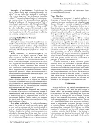 ©COPYRIGHT 2004PHYSICIANS POSTGRADUATE PRESS,INC.©COPYRIGHT 2004PHYSICIANS POSTGRADUATE PRESS,INC.
Remission vs. Response in Antidepressant Care
57J Clin Psychiatry 2004;65 (suppl 4)
Integration of psychotherapy. Psychotherapy has
proven effective for the acute treatment of depressive epi-
sodes,64
but few studies have assessed its prophylactic
value over the long term. There is, however, compelling
evidence65–67
supporting the combination of psychotherapy
and pharmacotherapy for depressed patients, including
the elderly67
and those with chronic depression,65
both of
whom face elevated recurrence risk. Although one of these
trials tested combination treatment over a 3-year period,67
few other studies have examined this approach in long-
term recurrence prevention. Further trials are required to
better characterize the role of psychotherapy in achieving
and sustaining asymptomatic remission.
Increasing the Likelihood of Remission
in Clinical Settings
Although an increase in research directed toward sus-
tained asymptomatic remission ultimately will help im-
prove treatment practices in clinical settings, there also are
a number of strategies4
clinicians may employ to enhance
consistency between therapeutic regimens and current best
thinking.
Acute, continuation, and maintenance phases. Con-
ceptualization of the 3-phase approach to MDD treat-
ment68
occurred in concert with the work that led to the
MacArthur Foundation task force recommendations,3
al-
though evidence regarding the undertreatment of depres-
sion36
suggests that translation of theory into practice may
be occurring at a rather conservative pace. Attention to
acute, continuation, and maintenance phases of treatment
honors the progression of therapeutic milestones (obtain-
ing response, preventing relapse, preventing recurrence),
lending structure to patient care and reinforcing the value
of sustained patient wellness.
Antidepressant selection. As noted previously, the
chronic, recurrent nature of MDD suggests that long-term
treatment is indicated for many patients, and so tolerability
over extended periods is a central consideration during an-
tidepressant selection. At least as important is choosing
medications that are safe in overdose.
Outcome measurement. Structured and consistent
measurement of symptomatic and functional statuses al-
lows clinicians to track patient progress with some degree
of accuracy and provides meaningful data on which to
base treatment decisions. Guiding patients to a symptom-
free state is good; also attaining complete absence of func-
tional impairment is better.1
Acute phase optimization. Previously cited evidence
suggests that speed and completeness of response leads
to more positive outcomes and that length of episode is
positively associated with risk of recurrence. Accordingly,
clinicians should strive to obtain complete symptom reso-
lution during the acute phase. Using acute phase visits to
address tactical issues (e.g., dosing, compliance, integra-
tion of psychotherapy) helps support a rigorous treatment
approach and frees continuation and maintenance phases
for consolidation of response.
Future Directions
Comprehensive assessment of patient wellness in
the context of chronic disease requires consideration of
symptoms, functional impairment, and pathophysiologic
changes. Although we can guide most patients with MDD
to a fully remitted state by focusing on the first two of
these dimensions, our understanding of the latter remains
in its infancy. As such, it is not entirely inaccurate to char-
acterize treatment methodology as educated guesswork,
albeit guesswork that relieves a great deal of suffering
while continuing to evolve and improve.
A more scientific understanding of MDD is a primary
target of neurobiological research into mood disorders,
which continues to expand in step with advances in tech-
nology, theory, and practice. Attention has moved from
neurotransmitter and receptor systems to gene expression
and brain structure and function, a shift made possible
with newer tools such as high-throughput genotyping via
mass spectrometry, as well as a number of continually
evolving neurologic imaging and modeling capabilities.
Research on brain structure and function may yet be com-
bined with genetic research to allow classification of
genotypes by patterns of brain function.69
This fourth dimension of MDD assessment, genetic
modifiers, would aid classification of patients into sub-
groups according to prognosis, ideal treatment approach,
and/or any other factor that would assist the drive toward
complete remission and recovery. Through the combina-
tion of targeted treatments with imaging and/or biological
screens to scientifically assess the efficacy of interven-
tions, a new standard of remission may emerge that sur-
passes the mere absence of symptoms and functional im-
pairment to also encompass a truly disease-free state.1
CONCLUSION
Accurate definitions and optimal strategies associated
with MDD treatment evolve with our understanding of
disease etiology and progression, although the translation
of these concepts into better clinical trials and therapeutic
interventions is hampered by several factors. Evidence
suggests that sustained asymptomatic remission is the
ideal treatment outcome for depressed patients. The ma-
jority of published trial data, however, document acute re-
sponse to antidepressant treatments. Increased emphasis
on remission-focused trial design will facilitate popular
acceptance of the conceptual shift. Clinicians can aid the
transition by continuously working with patients toward
a sustained remission that is defined by the absence of
both symptoms and functional impairment. Such efforts
will help reduce the burdens associated with depressive
disorders.
 
