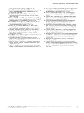 ©COPYRIGHT 2004PHYSICIANS POSTGRADUATE PRESS,INC.©COPYRIGHT 2004PHYSICIANS POSTGRADUATE PRESS,INC.
Remission vs. Response in Antidepressant Care
59J Clin Psychiatry 2004;65 (suppl 4)
relapse rates. Int Clin Psychopharmacol 1996;11:137–145
51. Evans MD, Hollon SD, DeRubeis RJ, et al. Differential relapse following
cognitive therapy and pharmacotherapy for depression. Arch Gen
Psychiatry 1992;49:802–808
52. Frank E, Kupfer DJ, Perel JM, et al. Three-year outcomes for
maintenance therapies in recurrent depression. Arch Gen Psychiatry
1990;47:1093–1099
53. Montgomery SA, Rasmussen JGC, Tanghoj P. A 24-week study of 20 mg
citalopram, 40 mg citalopram, and placebo in the prevention of relapse of
major depression. Int Clin Psychopharmacol 1993;8:181–188
54. Peselow ED, Dunnere DL, Fieve RR, et al. The prophylactic efficacy of
tricyclic antidepressants: a five year followup. Prog
Neuropsychopharmacol Biol Psychiatry 1991;15:71–82
55. Reimherr FW, Amsterdam JD, Quitkin FM, et al. Optimal length of
continuation therapy in depression: a prospective assessment during
long-term fluoxetine treatment. Am J Psychiatry 1998;155:1247–1253
56. Stewart JW, Quitkin FM, McGrath PJ, et al. Use of pattern analysis to
predict differential relapse of remitted patients with major depression
during 1 year of treatment with fluoxetine or placebo. Arch Gen
Psychiatry 1998;55:334–343
57. Thase ME. Redefining antidepressant efficacy toward long-term recovery.
J Clin Psychiatry 1999;60(suppl 6):15–19
58. Montgomery SA, Dunbar G. Paroxetine is better than placebo in
relapse prevention and the prophylaxis of recurrent depression. Int Clin
Psychopharmacol 1993;8:189–195
59. Keller MB, Kocsis JH, Thase ME, et al. Maintenance phase efficacy of
sertraline for chronic depression: a randomized controlled trial. JAMA
1998;280:1665–1672
60. Kupfer DJ, Frank E, Perel JM, et al. Five-year outcome for maintenance
therapies in recurrent depression. Arch Gen Psychiatry 1992;49:769–773
61. Fava M, Dunner DL, Greist JH, et al. Efficacy and safety of mirtazapine
in major depressive disorder patients after SSRI treatment failure:
an open-label trial. J Clin Psychiatry 2001;62:413–420
62. Thase ME, Ferguson JM, Lydiard RB, et al. Citalopram treatment of
paroxetine-intolerant depressed patients. Depress Anxiety 2002;16:
128–133
63. Thase ME, Rush AJ, Howland RH, et al. Double-blind switch study of
imipramine or sertraline treatment of antidepressant-resistant chronic
depression. Arch Gen Psychiatry 2002;59:233–239
64. NIMH/NIH Consensus Development Conference statement. Mood
disorders: pharmacologic prevention of recurrences. Consensus
Development Panel. Am J Psychiatry 1985;142:469–476
65. Keller MB, McCullough JP, Klein DN, et al. A comparison of nefazo-
done, the cognitive behavioral-analysis system of psychotherapy, and
their combination for the treatment of chronic depression. N Engl J Med
2000;342:1462–1470
66. Conte HR, Plutchik R, Wild KV, et al. Combined psychotherapy and
pharmacotherapy for depression: a systematic analysis of the evidence.
Arch Gen Psychiatry 1986;43:471–479
67. Reynolds CF III, Frank E, Perel JM, et al. Nortriptyline and interpersonal
psychotherapy as maintenance therapies for recurrent major depression:
a randomized controlled trial in patients older than 59 years. JAMA
1999;281:39–45
68. Kupfer DJ. Long-term treatment of depression. J Clin Psychiatry
1991;52(suppl 5):28–34
69. Charney DS, Barlow DH, Botteron K, et al. Neuroscience research
agenda to guide development of a pathophysiologically based classifica-
tion system. In: Kupfer DJ, First MV, Reiger DA, eds. A Research Agenda
for DSM-V. Washington, DC: American Psychiatric Association;
2002:31–83
 