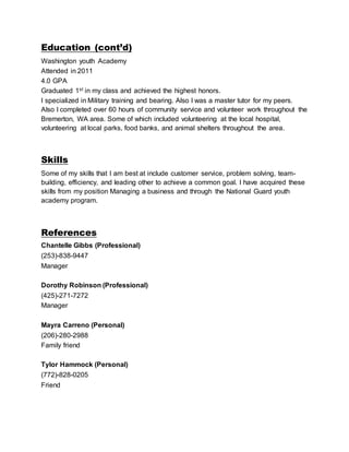 Education (cont’d)
Washington youth Academy
Attended in 2011
4.0 GPA
Graduated 1st in my class and achieved the highest honors.
I specialized in Military training and bearing. Also I was a master tutor for my peers.
Also I completed over 60 hours of community service and volunteer work throughout the
Bremerton, WA area. Some of which included volunteering at the local hospital,
volunteering at local parks, food banks, and animal shelters throughout the area.
Skills
Some of my skills that I am best at include customer service, problem solving, team-
building, efficiency, and leading other to achieve a common goal. I have acquired these
skills from my position Managing a business and through the National Guard youth
academy program.
References
Chantelle Gibbs (Professional)
(253)-838-9447
Manager
Dorothy Robinson (Professional)
(425)-271-7272
Manager
Mayra Carreno (Personal)
(206)-280-2988
Family friend
Tylor Hammock (Personal)
(772)-828-0205
Friend
 