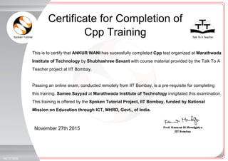 Spoken Tutorial Talk To A Teacher
_
_
November 27th 2015
1927075B5B
This is to certify that ANKUR WANI has sucessfully completed Cpp test organized at Marathwada
Institute of Technology by Shubhashree Savant with course material provided by the Talk To A
Teacher project at IIT Bombay.
Passing an online exam, conducted remotely from IIT Bombay, is a pre-requisite for completing
this training. Samee Sayyad at Marathwada Institute of Technology invigilated this examination.
This training is offered by the Spoken Tutorial Project, IIT Bombay, funded by National
Mission on Education through ICT, MHRD, Govt., of India.
Certificate for Completion of
Cpp Training
 