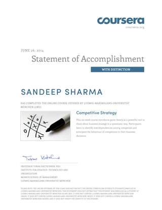coursera.org
Statement of Accomplishment
WITH DISTINCTION
JUNE 26, 2014
SANDEEP SHARMA
HAS COMPLETED THE ONLINE COURSE OFFERED BY LUDWIG-MAXIMILIANS-UNIVERSITÄT
MÜNCHEN (LMU)
Competitive Strategy
This six-week course introduces game theory as a powerful tool to
think about business strategy in a systematic way. Participants
learn to identify interdependencies among companies and
anticipate the behaviour of competitors in their business
decisions.
PROFESSOR TOBIAS KRETSCHMER, PHD
INSTITUTE FOR STRATEGY, TECHNOLOGY AND
ORGANIZATION
MUNICH SCHOOL OF MANAGEMENT
LUDWIG-MAXIMILIANS-UNIVERSITÄT MÜNCHEN
PLEASE NOTE: THE ONLINE OFFERING OF THIS CLASS DOES NOT REFLECT THE ENTIRE CURRICULUM OFFERED TO STUDENTS ENROLLED AT
LUDWIG-MAXIMILIANS-UNIVERSITÄT MÜNCHEN. THIS STATEMENT DOES NOT AFFIRM THAT THIS STUDENT WAS ENROLLED AS A STUDENT AT
LUDWIG-MAXIMILIANS-UNIVERSITÄT MÜNCHEN IN ANY WAY. IT DOES NOT CONFER A LUDWIG-MAXIMILIANS-UNIVERSITÄT MÜNCHEN
GRADE; IT DOES NOT CONFER LUDWIG-MAXIMILIANS-UNIVERSITÄT MÜNCHEN CREDIT; IT DOES NOT CONFER A LUDWIG-MAXIMILIANS-
UNIVERSITÄT MÜNCHEN DEGREE; AND IT DOES NOT VERIFY THE IDENTITY OF THE STUDENT.
 