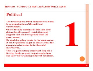 HOW DO I CONDUCT A PEST ANALYSIS FOR A BANK?
Political
The first step of a PEST analysis for a bank
is an examination of the political
environment.
One of the key elements of this task is to
determine the overall restrictions and
support that can be expected from the
11
support that can be expected from the
government.
By studying other banks in the same sector,
it can be possible to get an idea of what the
current environment is for financial
institutions.
This is a particularly important step for a
foreign bank, as government regulations
can vary widely among different countries.
 