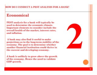 HOW DO I CONDUCT A PEST ANALYSIS FOR A BANK?
Economical
PEST analysis for a bank will typically be
used to determine the economic climate.
Important elements to consider include the
overall health of the market, interest rates,
and inflation.
12
A bank may also find it useful to make
projections as to the long-term stability of the
economy. The goal is to determine whether
another financial institution could thrive in
the current and developing economy.
A bank is unlikely to grow above the growth
of the economy. Hence the need to validate
GDP growth.
 