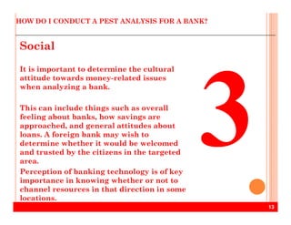 HOW DO I CONDUCT A PEST ANALYSIS FOR A BANK?
Social
It is important to determine the cultural
attitude towards money-related issues
when analyzing a bank.
This can include things such as overall
feeling about banks, how savings are
13
feeling about banks, how savings are
approached, and general attitudes about
loans. A foreign bank may wish to
determine whether it would be welcomed
and trusted by the citizens in the targeted
area.
Perception of banking technology is of key
importance in knowing whether or not to
channel resources in that direction in some
locations.
 
