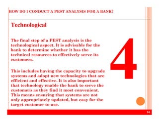 HOW DO I CONDUCT A PEST ANALYSIS FOR A BANK?
Technological
The final step of a PEST analysis is the
technological aspect. It is advisable for the
bank to determine whether it has the
technical resources to effectively serve its
customers.
14
customers.
This includes having the capacity to upgrade
systems and adopt new technologies that are
efficient and effective. It is also important
that technology enable the bank to serve the
customers as they find it most convenient.
This means ensuring that systems are not
only appropriately updated, but easy for the
target customer to use.
 