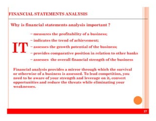 − measures the profitability of a business;
− indicates the trend of achievement;
− assesses the growth potential of the business;
− provides comparative position in relation to other banks
− assesses the overall financial strength of the business
FINANCIAL STATEMENTS ANALYSIS
Why is financial statements analysis important ?
IT
27
− assesses the overall financial strength of the business
Financial analysis provides a mirror through which the survival
or otherwise of a business is assessed. To lead competition, you
need to be aware of your strength and leverage on it, convert
opportunities and reduce the threats while eliminating your
weaknesses.
 