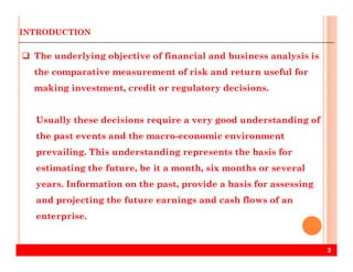 INTRODUCTION
The underlying objective of financial and business analysis is
the comparative measurement of risk and return useful for
making investment, credit or regulatory decisions.
Usually these decisions require a very good understanding of
the past events and the macro-economic environment
3
the past events and the macro-economic environment
prevailing. This understanding represents the basis for
estimating the future, be it a month, six months or several
years. Information on the past, provide a basis for assessing
and projecting the future earnings and cash flows of an
enterprise.
 