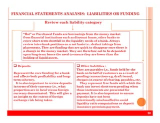 “Hot” or Purchased Funds are borrowings from the money market
from financial institutions such as discount house, other banks to
cover short-term shortfall in the liquidity needs of a bank. Always
review inter-bank positions on a net basis i.e.. deduct takings from
placements. They are funding that are quick to disappear once there is
a change in the money market. They are therefore not to be depended
upon long-term hence the need to ensure they are lower than the
holding of liquid assets.
Review each liability category
FINANCIAL STATEMENTS ANALYSIS: LIABILITIES OR FUNDING
30
Other liabilities :
They are payables i.e.. funds held by the
bank on behalf of customers as a result of
pending transactions e.g. draft issued,
cheques in course of clearing, payables, etc.
They represent free funds with which the
bank can invest short-term pending when
those instruments are presented for
payment. It is also important to ensure
deposits have not been
intentionally misclassified to avoid
liquidity ratio computations or deposit
insurance premium payment.
Deposits
Represent the core funding for a bank
and affects both profitability and long-
term solvency.
It is also important to review deposits
in terms of their currency i.e.. what
proportion are in local versus foreign
currency denominated. This will give a
an insight to the extent of foreign
exchange risk being taken.
 
