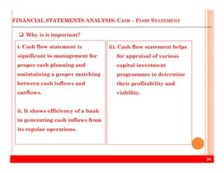 FINANCIAL STATEMENTS ANALYSIS: CASH – FLOW STATEMENT
i. Cash flow statement is
significant to management for
proper cash planning and
maintaining a proper matching
between cash inflows and
iii. Cash flow statement helps
for appraisal of various
capital investment
programmes to determine
their profitability and
Why is it important?
34
outflows.
ii. It shows efficiency of a bank
in generating cash inflows from
its regular operations.
viability.
 