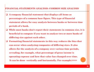 FINANCIAL STATEMENTS ANALYSIS: COMMON SIZE ANALYSIS
A company financial statement that displays all items as
percentages of a common base figure. This type of financial
statement allows for easy analysis between banks or between time
periods of a bank.
While most banks don't report their statements in common size, it is
beneficial to compute if you want to analyze two or more banks of
35
differing size against each other.
Formatting financial statements in this way reduces the bias that
can occur when analyzing companies of differing sizes. It also
allows for the analysis of a company over various time periods,
revealing, for example, what percentage of gross income is
operating expense and how that value has changed over time.
It can be done vertically and horizontally. For example:>>>>
 