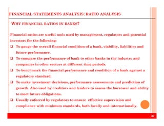 WHY FINANCIAL RATIOS IN BANKS?
Financial ratios are useful tools used by management, regulators and potential
investors for the following:
To gauge the overall financial condition of a bank, viability, liabilities and
future performance.
To compare the performance of bank to other banks in the industry and
companies in other sectors at different time periods.
FINANCIAL STATEMENTS ANALYSIS: RATIO ANALYSIS
37
companies in other sectors at different time periods.
To benchmark the financial performance and condition of a bank against a
regulatory standard.
To make investment decisions, performance assessments and prediction of
growth. Also used by creditors and lenders to assess the borrower and ability
to meet future obligations.
Usually enforced by regulators to ensure effective supervision and
compliance with minimum standards, both locally and internationally.
 
