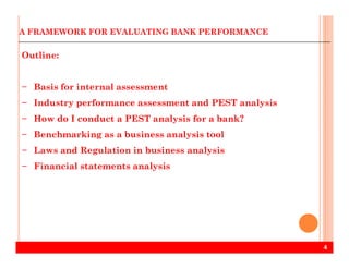 A FRAMEWORK FOR EVALUATING BANK PERFORMANCE
Outline:
− Basis for internal assessment
− Industry performance assessment and PEST analysis
− How do I conduct a PEST analysis for a bank?
− Benchmarking as a business analysis tool
4
− Benchmarking as a business analysis tool
− Laws and Regulation in business analysis
− Financial statements analysis
 