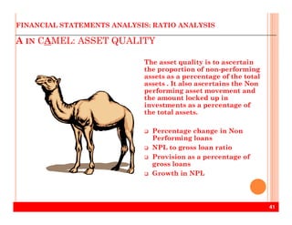 A IN CAMEL: ASSET QUALITY
FINANCIAL STATEMENTS ANALYSIS: RATIO ANALYSIS
The asset quality is to ascertain
the proportion of non-performing
assets as a percentage of the total
assets . It also ascertains the Non
performing asset movement and
the amount locked up in
investments as a percentage of
the total assets.
41
the total assets.
Percentage change in Non
Performing loans
NPL to gross loan ratio
Provision as a percentage of
gross loans
Growth in NPL
 