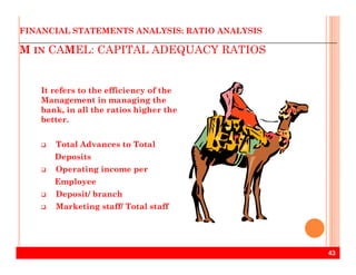 M IN CAMEL: CAPITAL ADEQUACY RATIOS
FINANCIAL STATEMENTS ANALYSIS: RATIO ANALYSIS
It refers to the efficiency of the
Management in managing the
bank, in all the ratios higher the
better.
43
Total Advances to Total
Deposits
Operating income per
Employee
Deposit/ branch
Marketing staff/ Total staff
 
