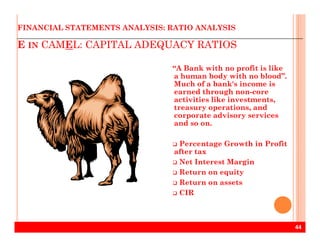 E IN CAMEL: CAPITAL ADEQUACY RATIOS
FINANCIAL STATEMENTS ANALYSIS: RATIO ANALYSIS
“A Bank with no profit is like
a human body with no blood”.
Much of a bank's income is
earned through non-core
activities like investments,
treasury operations, and
corporate advisory services
and so on.
44
and so on.
Percentage Growth in Profit
after tax
Net Interest Margin
Return on equity
Return on assets
CIR
 