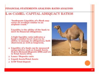 L IN CAMEL: CAPITAL ADEQUACY RATIOS
FINANCIAL STATEMENTS ANALYSIS: RATIO ANALYSIS
“Inadequate Liquidity of a Bank may
cause an accident similar to an
airplane crash.”
Liquidity is the ability of the bank to
meet its financial obligations.
A high liquidity ratio indicates a
bank's comfort level vis-à-vis its
47
A high liquidity ratio indicates a
bank's comfort level vis-à-vis its
ability to manage its obligations, both
short-term as well as long-term.
Liquidity of a bank can be measured
using metrics such as Liquid Assets
(LA) to Demand Deposits (DD) and LA
to Total Assets (TA).
Loans / Deposits ratio
Liquid Assets/Total Assets
LCD/ Total deposit
 