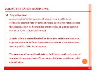 MAKING THE RATIOS MEANINGFUL
Annualization:
Annualization is the process of converting a ratio to an
estimated annual rate by multiplying a ratio generated during
the March, June, or September quarters by an annualization
factor (4, 2, or 1.33, respectively).
50
A ratio value is annualized when it relates an income account,
expense account, or loan loss/recovery item to a balance sheet
item e.g. NIM, COF, Lending rate
The purpose of annualization is to facilitate trend analysis and
to make the comparison of interim period data consistent with
annual data.
 