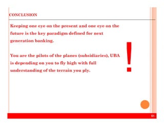 CONCLUSION
Keeping one eye on the present and one eye on the
future is the key paradigm defined for next
generation banking.
You are the pilots of the planes (subsidiaries), UBA
is depending on you to fly high with full
51
is depending on you to fly high with full
understanding of the terrain you ply.
 