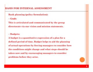 BASIS FOR INTERNAL ASSESSMENT
Bank planning (policy formulation):
− Goals:
This is articulated and communicated by the group
directorate via our vision and mission statements.
− Budgets:
6
A budget is a quantitative expression of a plan for a
defined period of time. Budget helps to aid the planning
of actual operations by forcing managers to consider how
the conditions might change and what steps should be
taken now and by encouraging managers to consider
problems before they arise.
 