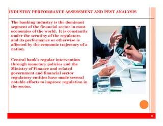 INDUSTRY PERFORMANCE ASSESSMENT AND PEST ANALYSIS
The banking industry is the dominant
segment of the financial sector in most
economies of the world. It is constantly
under the scrutiny of the regulators
and its performance or otherwise is
affected by the economic trajectory of a
nation.
Central bank’s regular intervention
through monetary policies and the
9
through monetary policies and the
Ministry of Finance and related
government and financial sector
regulatory entities have made several
notable efforts to improve regulation in
the sector.
 