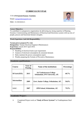 CURRICULUM VITAE
V V S M Santosh Kumar. Guntuku
Email: maniguntuku@gmail.com.
Mob: +91-9052883615.
Career Objective:
To contribute to a progressive organization, by delivering my strong expertise in Planning,
Erection, Commissioning and Maintenance of Electrical and Electronics system with my mix of
people, process and functional domain strengths.
Work Experience And Job Responsibility:
Varam power projects Pvt. Ltd.
Designation: Trainee Electrical Engineer (Maintenance)
Experience: march 2015 April 2016.
Responsibilities
 Handling of electrical load as per requirement.
 Analysis of electrical consumption & consumed demand.
 Daily maintain the power consumption report.
 Weekly preparing the Formats of Preventive Maintenance.
Academic qualifications:
Course
Year of
Passing
Name of the institutions Percentage
B-Tech (EEE) 2013
Sri Venkateswara College
Srikakulam, JNT University, AP.
60.7%
Intermediate
2009 Govt. Junior College, Srikakulam, AP. 56.0%
S.S.C. 2007 ZPH School, Srikakulam, AP. 75.5%
Academic Project :
 Completed Project work on “Study of Power Systems” in Visakhapatnam Steel
Plant.
 