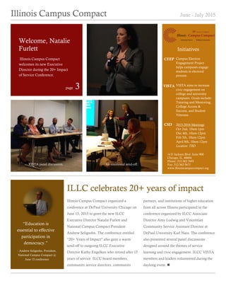 Illinois Campus Compact June - July 2015
Illinois Campus Compact organized a
conference at DePaul University Chicago on
June 15, 2015 to greet the new ILCC
Executive Director Natalie Furlett and
National Campus Compact President
Andrew Seligsohn. The conference entitled
“20+ Years of Impact” also gave a warm
send-off to outgoing ILCC Executive
Director Kathy Engelken who retired after 15
years of service. ILCC board members,
community service directors, community
partners, and institutions of higher education
from all across Illinois participated in the
conference organized by ILCC Associate
Director Amy Ludwig and Vincentian
Community Service Assistant Director at
DePaul University Karl Nass. The conference
also presented several panel discussions
designed around the themes of service
learning and civic engagement. ILCC VISTA
members and leaders volunteered during the
daylong event. 
ILLC celebrates 20+ years of impact
Welcome, Natalie
Furlett
“Education is
essential to effective
participation in
democracy.”
- Andrew Seligsohn, President,
National Campus Compact @
June 15 conference
Illinois Campus Compact
welcomes its new Executive
Director during the 20+ Impact
of Service Conference.
Campus Election
Engagement Project
helps campuses engage
students in electoral
process.
CEEP
VISTA aims to increase
civic engagement on
college and university
campuses. Goals include:
Tutoring and Mentoring,
College Access &
Success, and Student
Veterans.
VISTA
2015-2016 Meetings
Oct 2nd, 10am-1pm
Dec 4th, 10am-12pm
Feb 5th, 10am-12pm
April 8th, 10am-12pm
Location: TBD
CSD
14 E Jackson Blvd. Suite 900
Chicago, IL. 60604
Phone: 312-362-7693
Fax: 312-362-5671
www.illinoiscampuscompact.org
page 3
Initiatives
VISTA panel discussion. An emotional send-off.
 