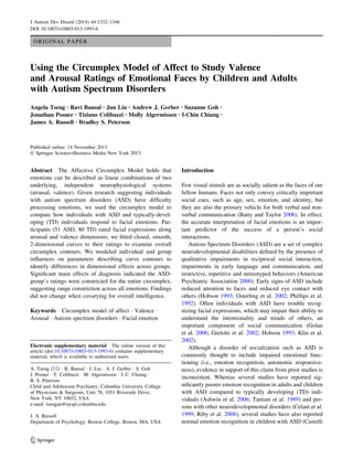 ORIGINAL PAPER
Using the Circumplex Model of Affect to Study Valence
and Arousal Ratings of Emotional Faces by Children and Adults
with Autism Spectrum Disorders
Angela Tseng • Ravi Bansal • Jun Liu • Andrew J. Gerber • Suzanne Goh •
Jonathan Posner • Tiziano Colibazzi • Molly Algermissen • I-Chin Chiang •
James A. Russell • Bradley S. Peterson
Published online: 14 November 2013
Ó Springer Science+Business Media New York 2013
Abstract The Affective Circumplex Model holds that
emotions can be described as linear combinations of two
underlying, independent neurophysiological systems
(arousal, valence). Given research suggesting individuals
with autism spectrum disorders (ASD) have difﬁculty
processing emotions, we used the circumplex model to
compare how individuals with ASD and typically-devel-
oping (TD) individuals respond to facial emotions. Par-
ticipants (51 ASD, 80 TD) rated facial expressions along
arousal and valence dimensions; we ﬁtted closed, smooth,
2-dimensional curves to their ratings to examine overall
circumplex contours. We modeled individual and group
inﬂuences on parameters describing curve contours to
identify differences in dimensional effects across groups.
Signiﬁcant main effects of diagnosis indicated the ASD-
group’s ratings were constricted for the entire circumplex,
suggesting range constriction across all emotions. Findings
did not change when covarying for overall intelligence.
Keywords Circumplex model of affect Á Valence Á
Arousal Á Autism spectrum disorders Á Facial emotion
Introduction
Few visual stimuli are as socially salient as the faces of our
fellow humans. Faces not only convey critically important
social cues, such as age, sex, emotion, and identity, but
they are also the primary vehicle for both verbal and non-
verbal communication (Batty and Taylor 2006). In effect,
the accurate interpretation of facial emotions is an impor-
tant predictor of the success of a person’s social
interactions.
Autism Spectrum Disorders (ASD) are a set of complex
neurodevelopmental disabilities deﬁned by the presence of
qualitative impairments in reciprocal social interaction,
impairments in early language and communication, and
restrictive, repetitive and stereotyped behaviors (American
Psychiatric Association 2000). Early signs of ASD include
reduced attention to faces and reduced eye contact with
others (Hobson 1993; Osterling et al. 2002; Phillips et al.
1992). Often individuals with ASD have trouble recog-
nizing facial expressions, which may impair their ability to
understand the intentionality and minds of others, an
important component of social communication (Golan
et al. 2006; Grelotti et al. 2002; Hobson 1993; Klin et al.
2002).
Although a disorder of socialization such as ASD is
commonly thought to include impaired emotional func-
tioning (i.e., emotion recognition, autonomic responsive-
ness), evidence in support of this claim from prior studies is
inconsistent. Whereas several studies have reported sig-
niﬁcantly poorer emotion recognition in adults and children
with ASD compared to typically developing (TD) indi-
viduals (Ashwin et al. 2006; Tantam et al. 1989) and per-
sons with other neurodevelopmental disorders (Celani et al.
1999; Riby et al. 2008), several studies have also reported
normal emotion recognition in children with ASD (Castelli
Electronic supplementary material The online version of this
article (doi:10.1007/s10803-013-1993-6) contains supplementary
material, which is available to authorized users.
A. Tseng (&) Á R. Bansal Á J. Liu Á A. J. Gerber Á S. Goh Á
J. Posner Á T. Colibazzi Á M. Algermissen Á I.-C. Chiang Á
B. S. Peterson
Child and Adolescent Psychiatry, Columbia University College
of Physicians & Surgeons, Unit 78, 1051 Riverside Drive,
New York, NY 10032, USA
e-mail: tsengan@nyspi.columbia.edu
J. A. Russell
Department of Psychology, Boston College, Boston, MA, USA
123
J Autism Dev Disord (2014) 44:1332–1346
DOI 10.1007/s10803-013-1993-6
 