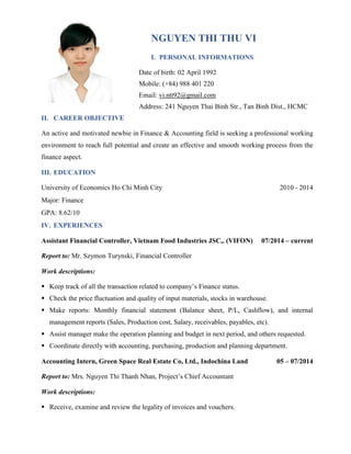 NGUYEN THI THU VI
I. PERSONAL INFORMATIONS
Date of birth: 02 April 1992
Mobile: (+84) 988 401 220
Email: vi.ntt92@gmail.com
Address: 241 Nguyen Thai Binh Str., Tan Binh Dist., HCMC
II. CAREER OBJECTIVE
An active and motivated newbie in Finance & Accounting field is seeking a professional working
environment to reach full potential and create an effective and smooth working process from the
finance aspect.
III. EDUCATION
University of Economics Ho Chi Minh City 2010 - 2014
Major: Finance
GPA: 8.62/10
IV. EXPERIENCES
Assistant Financial Controller, Vietnam Food Industries JSC,. (VIFON) 07/2014 – current
Report to: Mr. Szymon Turynski, Financial Controller
Work descriptions:
 Keep track of all the transaction related to company’s Finance status.
 Check the price fluctuation and quality of input materials, stocks in warehouse.
 Make reports: Monthly financial statement (Balance sheet, P/L, Cashflow), and internal
management reports (Sales, Production cost, Salary, receivables, payables, etc).
 Assist manager make the operation planning and budget in next period, and others requested.
 Coordinate directly with accounting, purchasing, production and planning department.
Accounting Intern, Green Space Real Estate Co, Ltd., Indochina Land 05 – 07/2014
Report to: Mrs. Nguyen Thi Thanh Nhan, Project’s Chief Accountant
Work descriptions:
 Receive, examine and review the legality of invoices and vouchers.
 