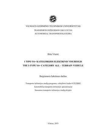 VILNIAUS GEDIMINO TECHNIKOS UNIVERSITETAS
TRANSPORTO INŽINERIJOS FAKULTETAS
AUTOMOBILIŲ TRANSPORTO KATEDRA
Rūta Vitaitė
I TIPO Y6+ KATEGORIJOS ELEKTRINIS VISUREIGIS
THE I-TYPE Y6+ CATEGORY ALL – TERRAIN VEHICLE
Baigiamasis bakalauro darbas
Transporto inžinerijos studijų programa, valstybinis kodas 612E20002
Automobilių transporto inžinerijos specializacija
Sausumos transporto inžinerijos studijų kryptis
Vilnius, 2015
 