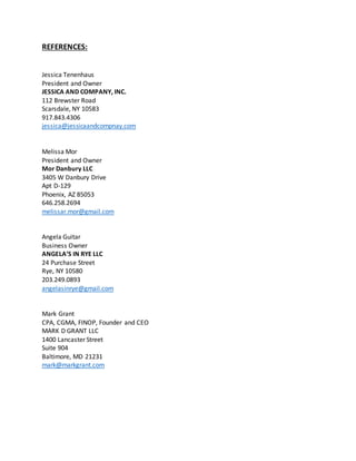 REFERENCES:
Jessica Tenenhaus
President and Owner
JESSICA AND COMPANY, INC.
112 Brewster Road
Scarsdale, NY 10583
917.843.4306
jessica@jessicaandcompnay.com
Melissa Mor
President and Owner
Mor Danbury LLC
3405 W Danbury Drive
Apt D-129
Phoenix, AZ 85053
646.258.2694
melissar.mor@gmail.com
Angela Guitar
Business Owner
ANGELA’S IN RYE LLC
24 Purchase Street
Rye, NY 10580
203.249.0893
angelasinrye@gmail.com
Mark Grant
CPA, CGMA, FINOP, Founder and CEO
MARK D GRANT LLC
1400 Lancaster Street
Suite 904
Baltimore, MD 21231
mark@markgrant.com
 