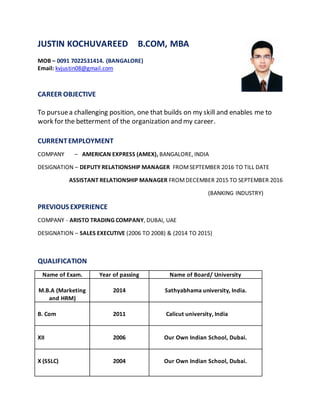 JUSTIN KOCHUVAREED B.COM, MBA
MOB – 0091 7022531414. (BANGALORE)
Email: kvjustin08@gmail.com
CAREER OBJECTIVE
To pursuea challenging position, one that builds on my skill and enables me to
work for the betterment of the organization and my career.
CURRENTEMPLOYMENT
COMPANY – AMERICAN EXPRESS (AMEX), BANGALORE, INDIA
DESIGNATION – DEPUTY RELATIONSHIP MANAGER FROMSEPTEMBER 2016 TO TILL DATE
ASSISTANT RELATIONSHIP MANAGER FROMDECEMBER 2015 TO SEPTEMBER 2016
(BANKING INDUSTRY)
PREVIOUS EXPERIENCE
COMPANY - ARISTO TRADING COMPANY, DUBAI, UAE
DESIGNATION – SALES EXECUTIVE (2006 TO 2008) & (2014 TO 2015)
QUALIFICATION
Name of Exam. Year of passing Name of Board/ University
M.B.A (Marketing
and HRM)
2014 Sathyabhama university, India.
B. Com 2011 Calicut university, India
XII 2006 Our Own Indian School, Dubai.
X (SSLC) 2004 Our Own Indian School, Dubai.
 