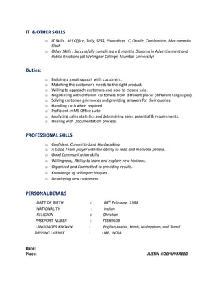 IT & OTHER SKILLS
o IT Skills : MS Office, Tally, SPSS, Photoshop, C, Oracle, Combustion, Macromedia
Flash
o Other Skills : Successfully completed a 6 months Diploma in Advertisement and
Public Relations (at Welingkar College, Mumbai University)
Duties:
o Building a great rapport with customers.
o Matching the customer’s needs to the right product.
o Willing to approach customers and able to close a sale.
o Negotiating with different customers from different places (different languages).
o Solving customer grievances and providing answers for their queries.
o Handling cash when required
o Proficient in MS Office suite
o Analyzing sales statistics and determining sales potential & requirements.
o Dealing with Documentation process.
PROFESSIONAL SKILLS
o Confident, Committedand Hardworking.
o A Good Team player with the ability to lead and motivate people.
o Good Communication skills
o Willingness, Ability to learn and explore new horizons.
o Organized and Committed to providing results.
o Knowledge of selling techniques .
o Developing new customers.
PERSONAL DETAILS
DATE OF BIRTH : 08th February, 1988
NATIONALITY : Indian
RELIGION : Christian
PASSPORT NUBER : F5589608
LANGUAGES KNOWN : English,Arabic, Hindi, Malayalam, and Tamil
DRIVING LICENCE : UAE, INDIA
Date:
Place: JUSTIN KOCHUVAREED
 