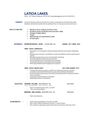 LATICIA LAKES
502 E. 127th
Street Cleveland, OH 44108 | laticialakes@gmail.com | 216-338-4214
SUMMARY Customer Service professional with over 10 years of experience and leadership skills.
Detailed oriented hard worker with the ability to thrive in a fast pace work environment.
SKILLS & ABILITIES  MS Word, Excel, Outlook and Power Point
 Excellent Verbal and WrittenCommunication Skills
 Complex Problem Solver
 Trainer
 Multi-tasking and organizational skills
 40 wpm typist
EXPERIENCE INTERCONTINENTAL HOTEL CLEVELAND, OH AUGUST 2011- APRIL 2016
FRONT OFFICE SUPERVISOR
- Managed 10-15 employees overseeing dailyoperations and assistin delegating
work.
- Resolve guestconcerns,complaints in continuous effortto provide superior guest
service.
- Managed supplyinventory and assisted with scheduling
- Improved departmenttraining scores by30%
- Successfullytrained and recruited new employees
- Coordinate and lead monthlydepartmentmeetings
- Write daily detailed reports logging work progress
FRONT OFFICE RECEPTIONIST JULY 2005- AUGUST 2011
- Provide information to guests in a 295 room hotel aboutpolicies,services,
amenities and provided information to guestaboutlocal area attractions.
- Posted charges to guestaccounts and processed payments,making corrections
when necessary.
- Listened and resolved guestcomplaints
- ReliefNightAuditor on weekends.
EDUCATION HOCKING COLLEGE, NELSONVILLE, OH 2002-2005
HOTEL MANAGEMENT AND CULINARY ARTS
- Dean’s listall three years with a 3.3 GPA
- Two associates degree
BEDFORD HIGH SCHOOL, BEDFORD HTS., OH 1999-2002
- High school diploma
ACHIEVEMENTS - Craft Training Certification,First Aid and CPR
- Who’s Who in Black Cleveland Honoree 7th
and 9th
Edition
- Ohio Hotel & Lodging Association Nominee for Supervisor ofthe year 2014
 
