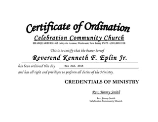 Celebration Community Church
HEADQUARTERS: 465 Lafayette Avenue, Westwood, New Jersey 07675 * (201) 805-5118
This is to certify that the bearer hereof
has been ordained this day
and has all right and privileges to perform all duties of the Ministry.
CREDENTIALS OF MINISTRY
Rev. Jimmy Smith
Rev. Jimmy Smith
Celebration Community Church
Reverend Kenneth F. Eplin Jr.
May 2nd, 2015
 