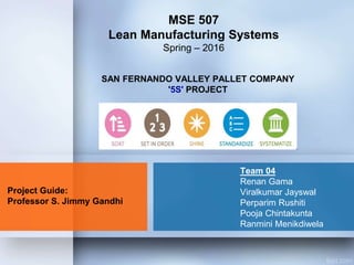 SAN FERNANDO VALLEY PALLET COMPANY
'5S' PROJECT
MSE 507
Lean Manufacturing Systems
Spring – 2016
Project Guide:
Professor S. Jimmy Gandhi
Team 04
Renan Gama
Viralkumar Jayswal
Perparim Rushiti
Pooja Chintakunta
Ranmini Menikdiwela
 