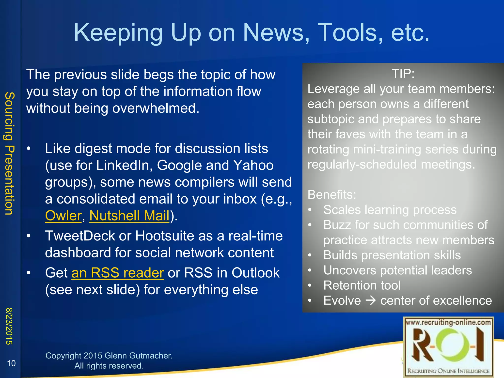 Keeping Up on News, Tools, etc.
The previous slide begs the topic of how you stay on top
of the information flow without being overwhelmed.
• Like digest mode for discussion lists (use for LinkedIn,
Google and Yahoo groups), some news compilers will
send a consolidated email to your inbox (e.g., Owler,
Nutshell Mail).
• TweetDeck or Hootsuite as a real-time dashboard for
social network content
• Get an RSS reader or RSS in Outlook (see next slide)
for everything else
TIP:
Leverage all your team members: each
person owns a different subtopic and
prepares to share their faves with the
team in a rotating mini-training series
during regularly-scheduled meetings.
Benefits:
• Scales learning process
• Buzz for such communities of
practice attracts new members
• Builds presentation skills
• Uncovers potential leaders
• Retention tool
• Evolve  center of excellence
10
 
