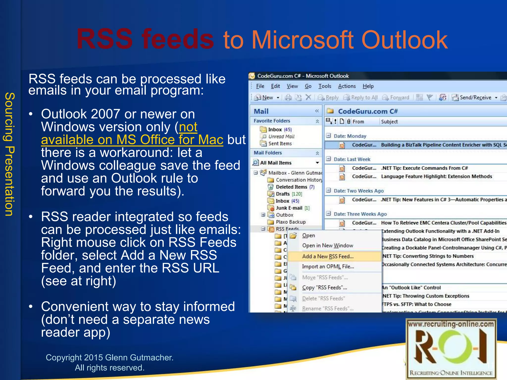 RSS feeds to Microsoft Outlook
RSS feeds can be processed like emails in your email program:
• Outlook 2007 or newer on Windows version only (not available
on MS Office for Mac but there is a workaround: let a Windows
colleague save the feed and use an Outlook rule to forward you
the results).
• RSS reader integrated so feeds can be processed just like
emails: Right mouse click on RSS Feeds folder, select Add a
New RSS Feed, and enter the RSS URL (see at right)
• Convenient way to stay informed (don’t need a separate news
reader app)
11
 