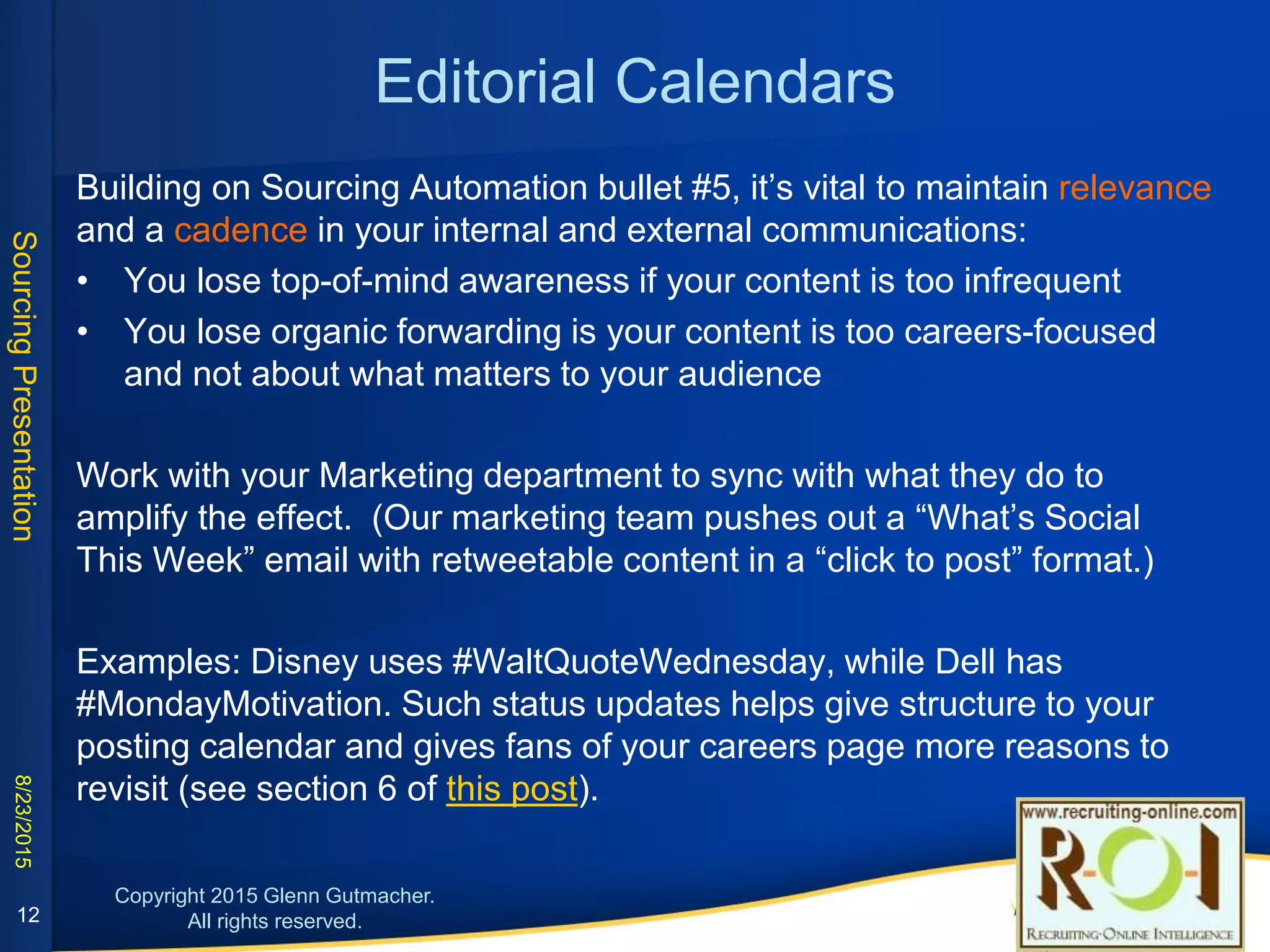 Editorial Calendars
Building on Sourcing Automation bullet #5, it’s vital to maintain relevance and a
cadence in your internal and external communications. You lose:
• top-of-mind awareness if your content is too infrequent
• organic forwarding is your content is too careers-focused and not about what
matters to your audience
Work with your Marketing department to sync with what they do to amplify the
effect. (Our marketing team pushes out a “What’s Social This Week” email with
retweetable content in a “click to post” format.)
Examples: Disney uses #WaltQuoteWednesday, while Dell has #MondayMotivation.
Such status updates helps give structure to your posting calendar and gives fans of
your careers page more reasons to revisit (see section 6 of this post).
12
 